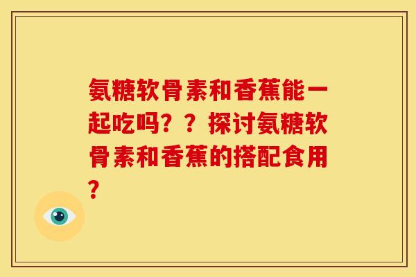 氨糖软骨素和香蕉能一起吃吗？？探讨氨糖软骨素和香蕉的搭配食用？