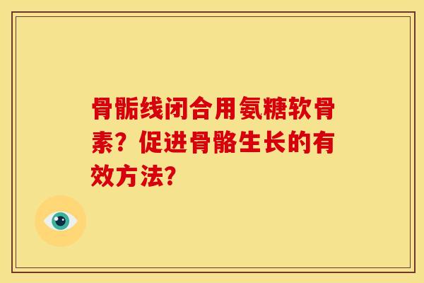 骨骺线闭合用氨糖软骨素?促进骨骼生长的有效方法? 骨骺线闭合用氨糖软骨素?促进骨骼生长的有效方法?