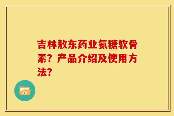 吉林敖东药业氨糖软骨素？产品介绍及使用方法？