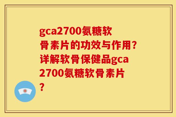gca2700氨糖软骨素片的功效与作用？详解软骨保健品gca2700氨糖软骨素片？