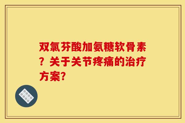双氯芬酸加氨糖软骨素?关于关节的方案? 双氯芬酸加氨糖软骨素?关于关节的方案?