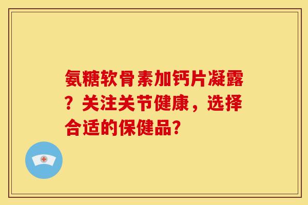 氨糖软骨素加钙片凝露？关注关节健康，选择合适的保健品？