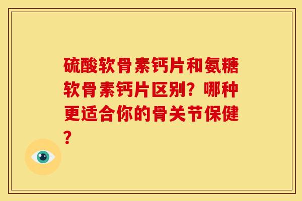 硫酸软骨素钙片和氨糖软骨素钙片区别？哪种更适合你的骨关节保健？
