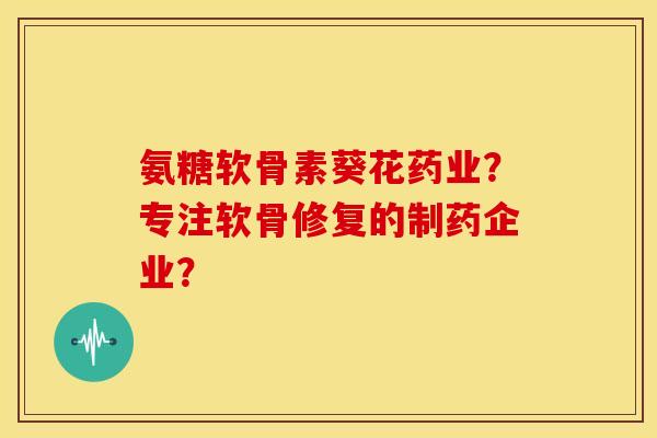 氨糖软骨素葵花药业？专注软骨修复的制药企业？
