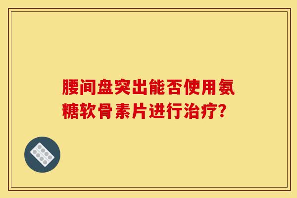 腰间盘突出能否使用氨糖软骨素片进行治疗？