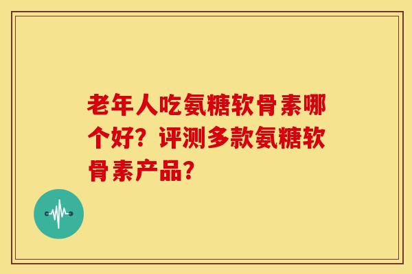 老年人吃氨糖软骨素哪个好？评测多款氨糖软骨素产品？
