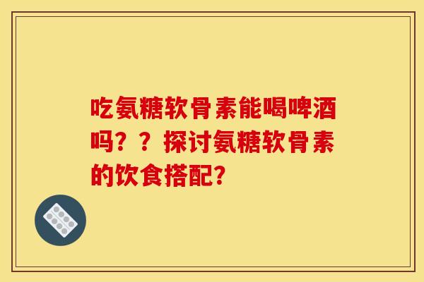 吃氨糖软骨素能喝啤酒吗??探讨氨糖软骨素的饮食搭配? 吃氨糖软骨素能喝啤酒吗??探讨氨糖软骨素的饮食搭配?