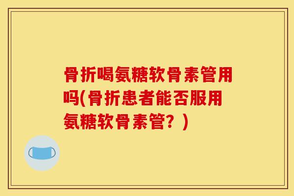 骨折喝氨糖软骨素管用吗(骨折患者能否服用氨糖软骨素管？)