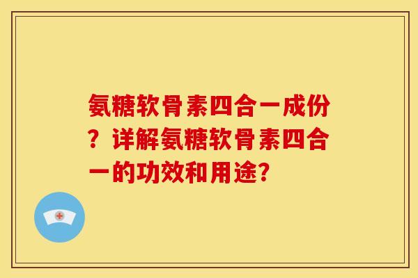 氨糖软骨素四合一成份?详解氨糖软骨素四合一的功效和用途? 氨糖软骨素四合一成份?详解氨糖软骨素四合一的功效和用途?
