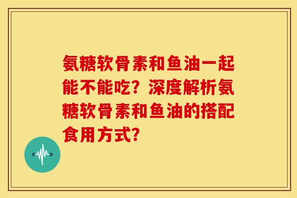 氨糖软骨素和鱼油一起能不能吃？深度解析氨糖软骨素和鱼油的搭配食用方式？