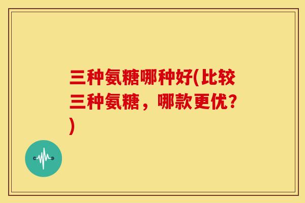 三种氨糖哪种好(比较三种氨糖，哪款更优？)