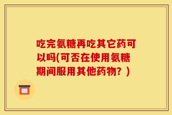 吃完氨糖再吃其它药可以吗(可否在使用氨糖期间服用其他药物？)