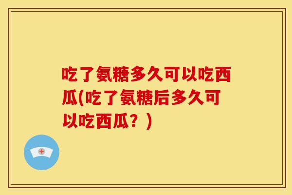 吃了氨糖多久可以吃西瓜(吃了氨糖后多久可以吃西瓜？)
