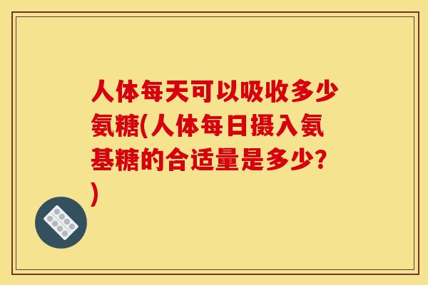 人体每天可以吸收多少氨糖(人体每日摄入氨基糖的合适量是多少？)