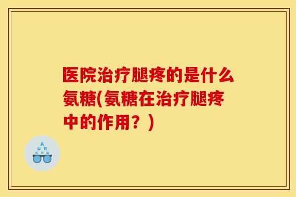 医院治疗腿疼的是什么氨糖(氨糖在治疗腿疼中的作用？)