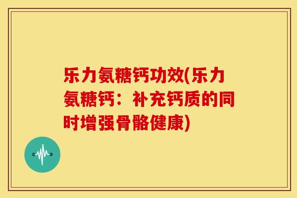 乐力氨糖钙功效(乐力氨糖钙：补充钙质的同时增强骨骼健康)