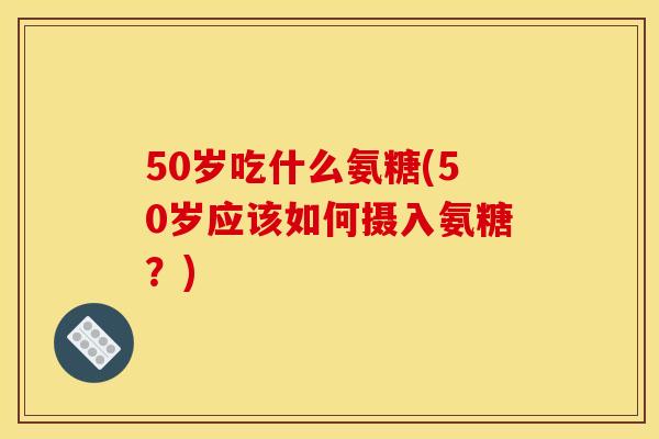 50岁吃什么氨糖(50岁应该如何摄入氨糖?) 50岁吃什么氨糖(50岁应该如何摄入氨糖?)