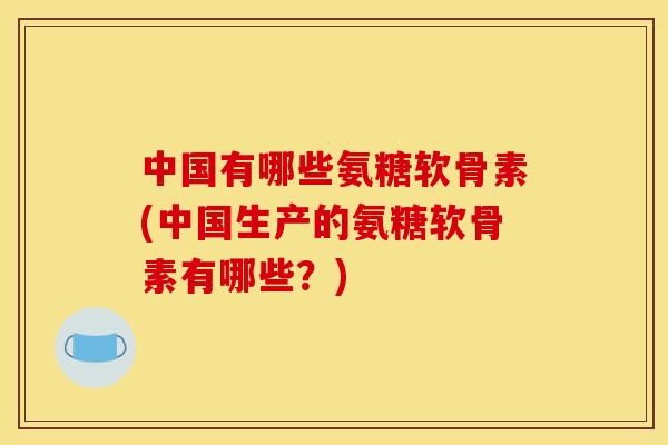 中国有哪些氨糖软骨素(中国生产的氨糖软骨素有哪些？)