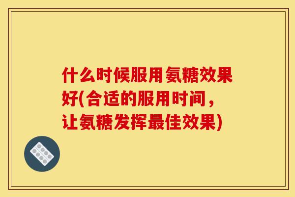 什么时候服用氨糖效果好(合适的服用时间，让氨糖发挥最佳效果)