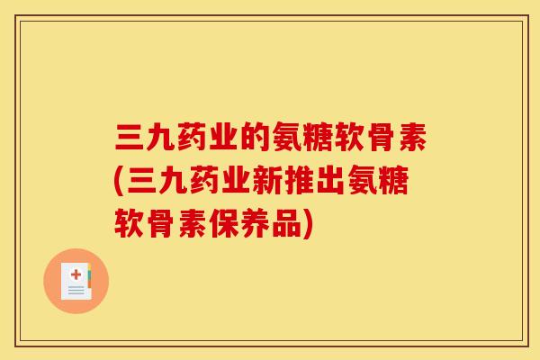 三九药业的氨糖软骨素(三九药业新推出氨糖软骨素保养品)