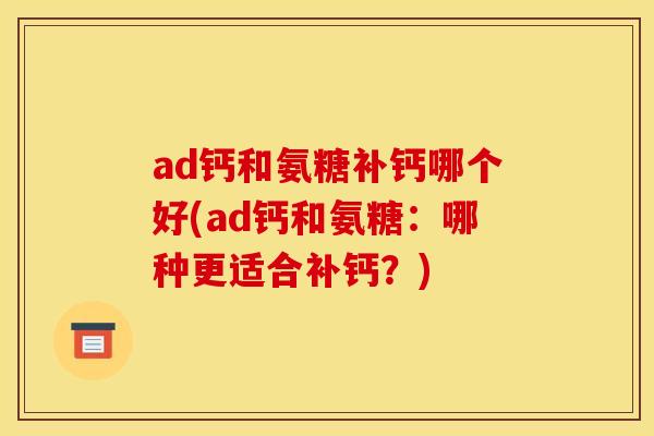 ad钙和氨糖补钙哪个好(ad钙和氨糖：哪种更适合补钙？)