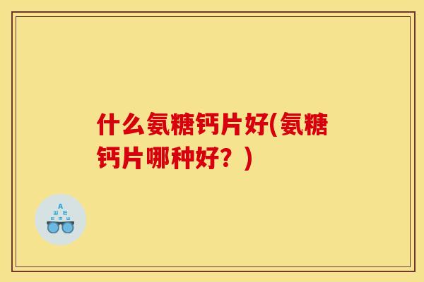 什么氨糖钙片好(氨糖钙片哪种好？)