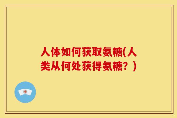 人体如何获取氨糖(人类从何处获得氨糖?) 人体如何获取氨糖(人类从何处获得氨糖?)