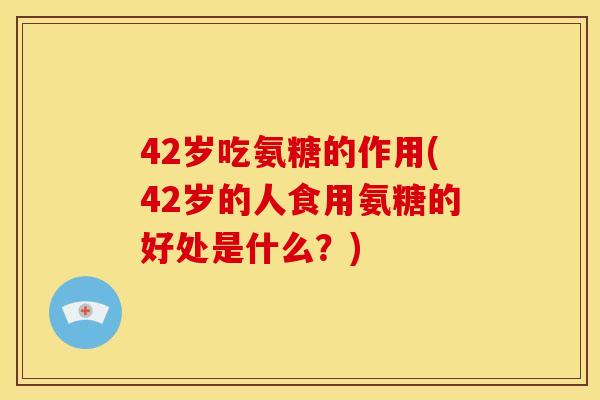 42岁吃氨糖的作用(42岁的人食用氨糖的好处是什么？)