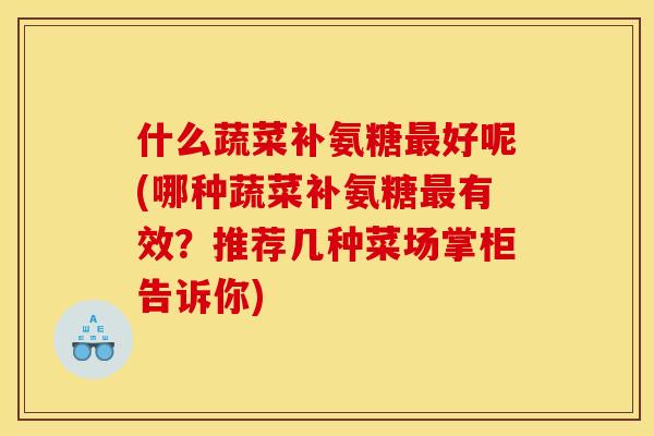 什么蔬菜补氨糖好呢(哪种蔬菜补氨糖有效?推荐几种菜场掌柜告诉你) 什么蔬菜补氨糖好呢(哪种蔬菜补氨糖有效?推荐几种菜场掌柜告诉你)