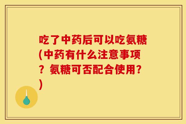吃了中药后可以吃氨糖(中药有什么注意事项？氨糖可否配合使用？)