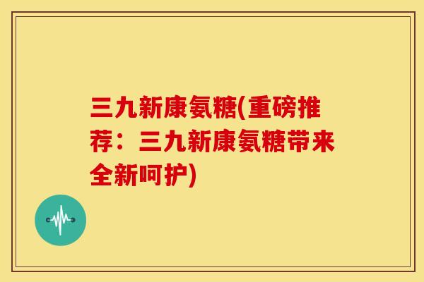 三九新康氨糖(重磅推荐：三九新康氨糖带来全新呵护)