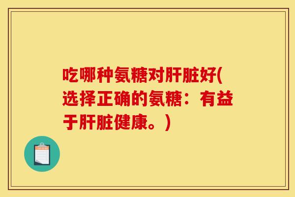 吃哪种氨糖对肝脏好(选择正确的氨糖：有益于肝脏健康。)