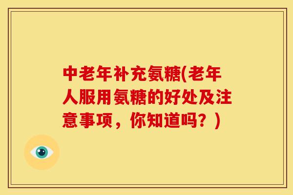 中老年补充氨糖(老年人服用氨糖的好处及注意事项，你知道吗？)