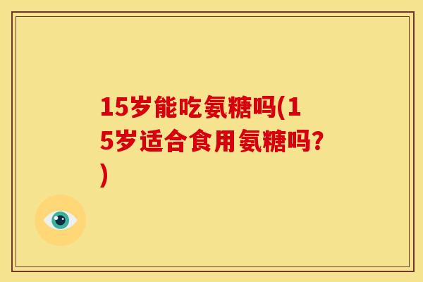 15岁能吃氨糖吗(15岁适合食用氨糖吗？)