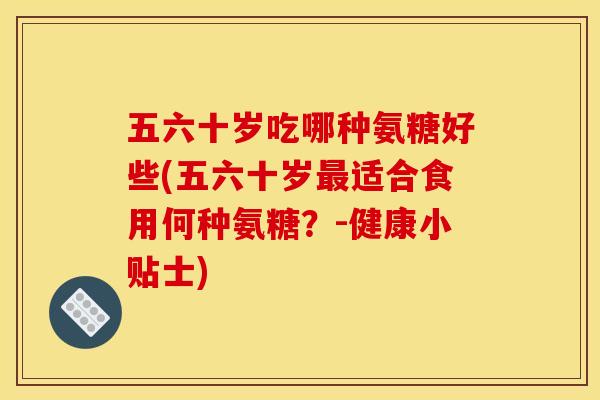 五六十岁吃哪种氨糖好些(五六十岁最适合食用何种氨糖？-健康小贴士)