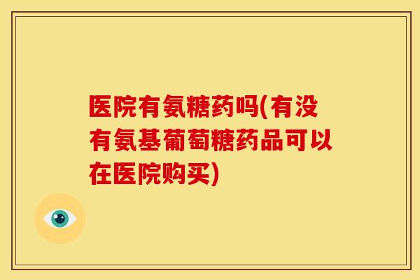 医院有氨糖药吗(有没有氨基葡萄糖药品可以在医院购买)