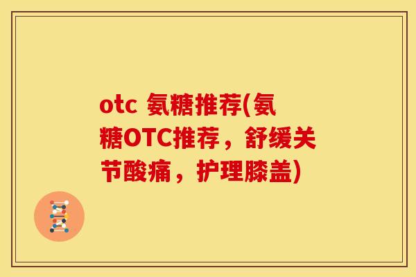 otc 氨糖推荐(氨糖OTC推荐，舒缓关节酸痛，护理膝盖)