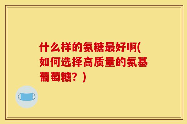 什么样的氨糖最好啊(如何选择高质量的氨基葡萄糖？)