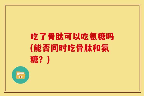 吃了骨肽可以吃氨糖吗(能否同时吃骨肽和氨糖？)
