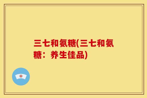 三七和氨糖(三七和氨糖：养生佳品)