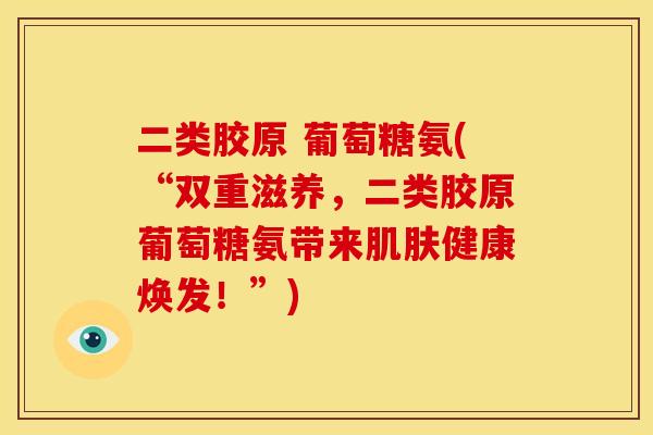 二类胶原 葡萄糖氨(“双重滋养，二类胶原葡萄糖氨带来肌肤健康焕发！”)