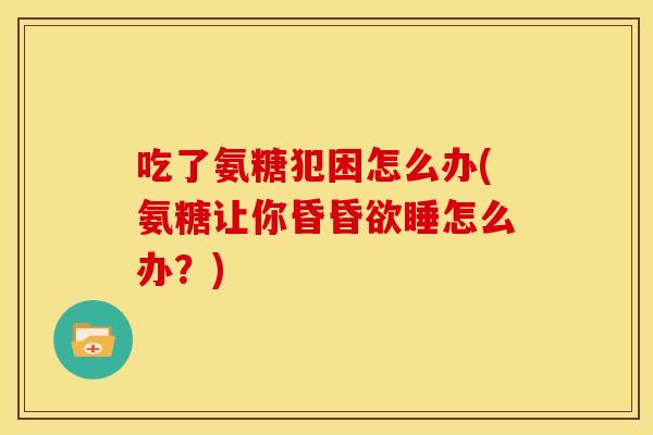 吃了氨糖犯困怎么办(氨糖让你昏昏欲睡怎么办？)