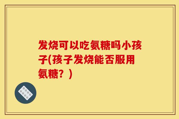 发烧可以吃氨糖吗小孩子(孩子发烧能否服用氨糖？)
