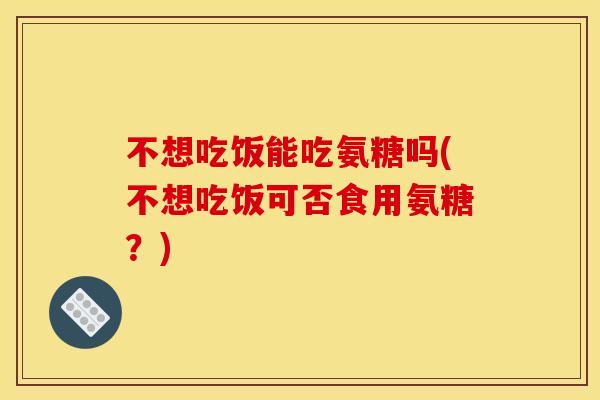 不想吃饭能吃氨糖吗(不想吃饭可否食用氨糖？)