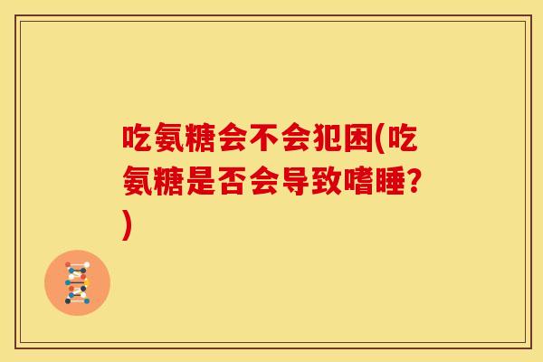 吃氨糖会不会犯困(吃氨糖是否会导致嗜睡？)