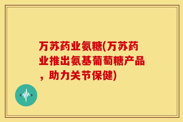 万苏药业氨糖(万苏药业推出氨基葡萄糖产品,助力关节保健) 万苏药业氨糖(万苏药业推出氨基葡萄糖产品,助力关节保健)
