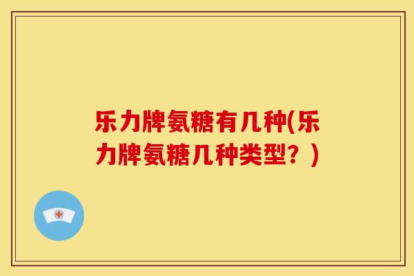 乐力牌氨糖有几种(乐力牌氨糖几种类型？)