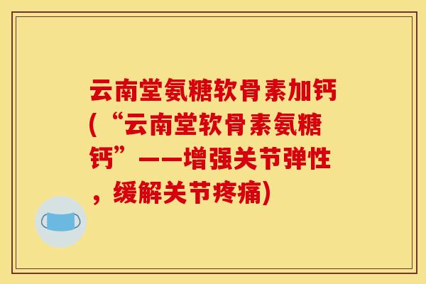 云南堂氨糖软骨素加钙(“云南堂软骨素氨糖钙”——增强关节弹性，缓解关节疼痛)