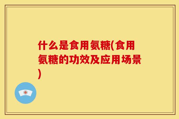 什么是食用氨糖(食用氨糖的功效及应用场景)