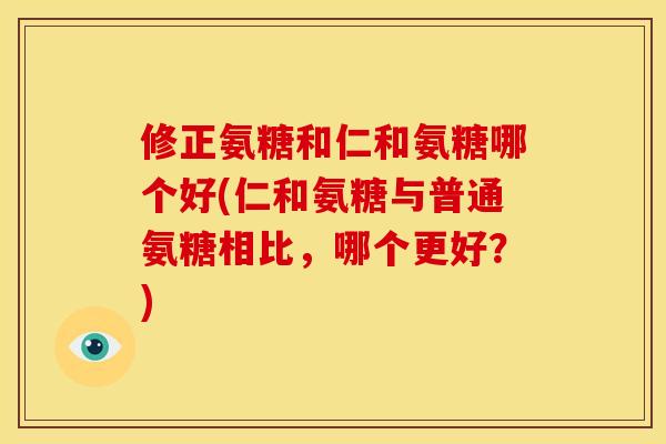 修正氨糖和仁和氨糖哪个好(仁和氨糖与普通氨糖相比，哪个更好？)